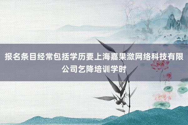 报名条目经常包括学历要上海嘉果潋网络科技有限公司乞降培训学时