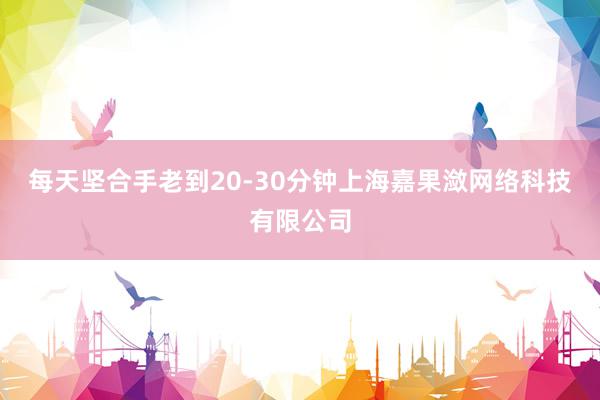 每天坚合手老到20-30分钟上海嘉果潋网络科技有限公司